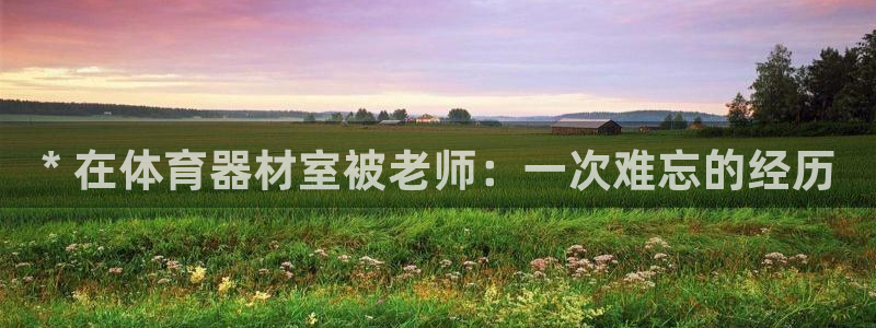 耀世集团视频介绍下载：* 在体育器材室被老师：一次难