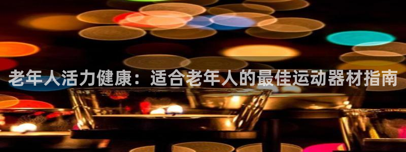 耀世集团王总简介：老年人活力健康：适合老年人的最佳运